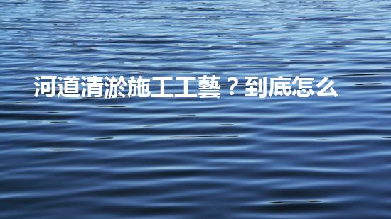 河道清淤施工工藝？到底怎么選才好呢！